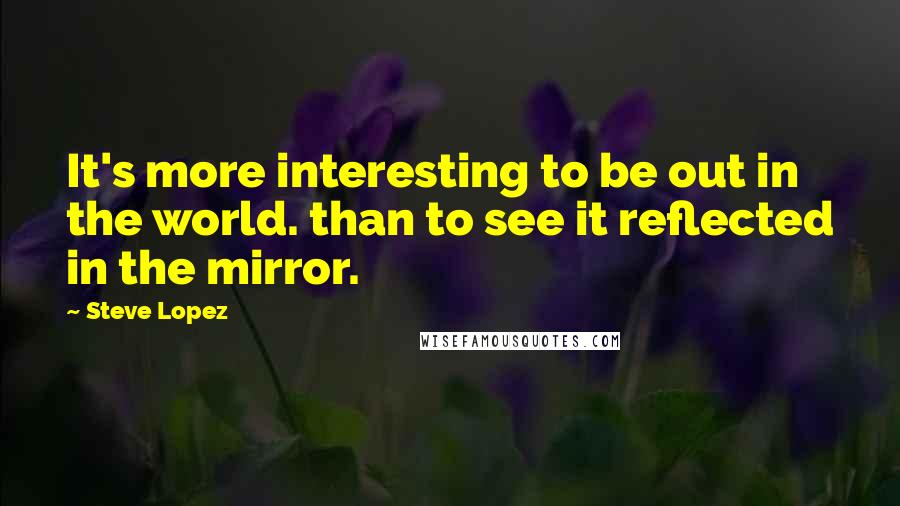 Steve Lopez Quotes: It's more interesting to be out in the world. than to see it reflected in the mirror.