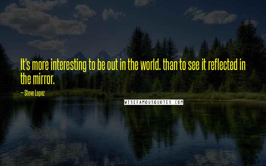 Steve Lopez Quotes: It's more interesting to be out in the world. than to see it reflected in the mirror.