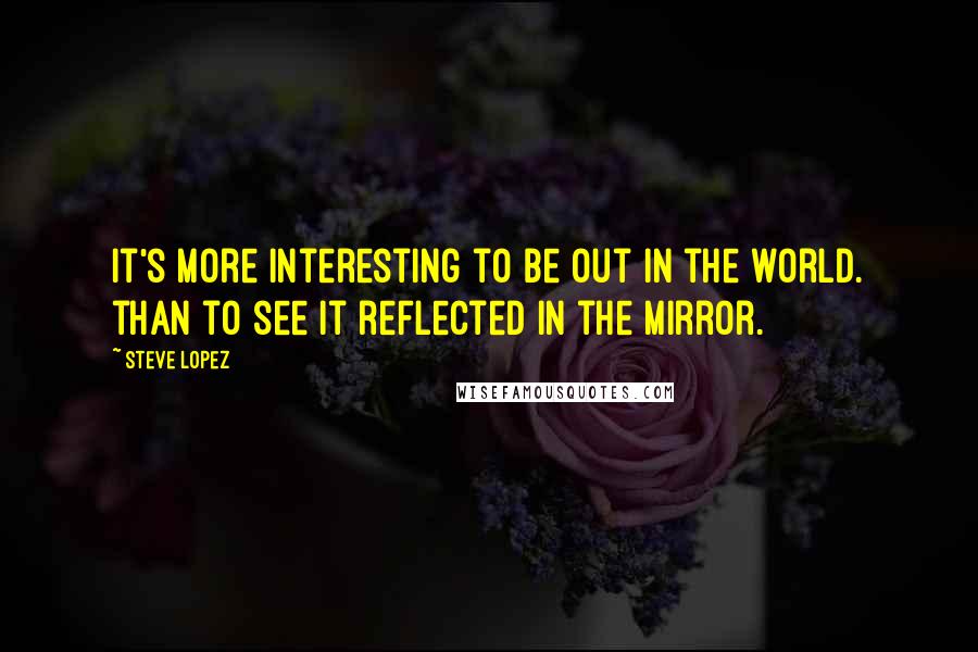 Steve Lopez Quotes: It's more interesting to be out in the world. than to see it reflected in the mirror.
