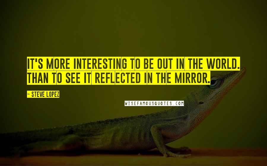 Steve Lopez Quotes: It's more interesting to be out in the world. than to see it reflected in the mirror.
