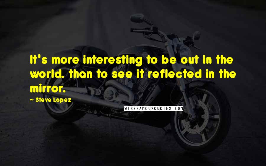 Steve Lopez Quotes: It's more interesting to be out in the world. than to see it reflected in the mirror.