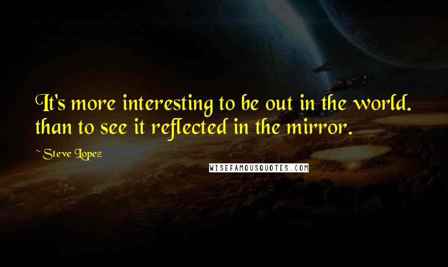 Steve Lopez Quotes: It's more interesting to be out in the world. than to see it reflected in the mirror.