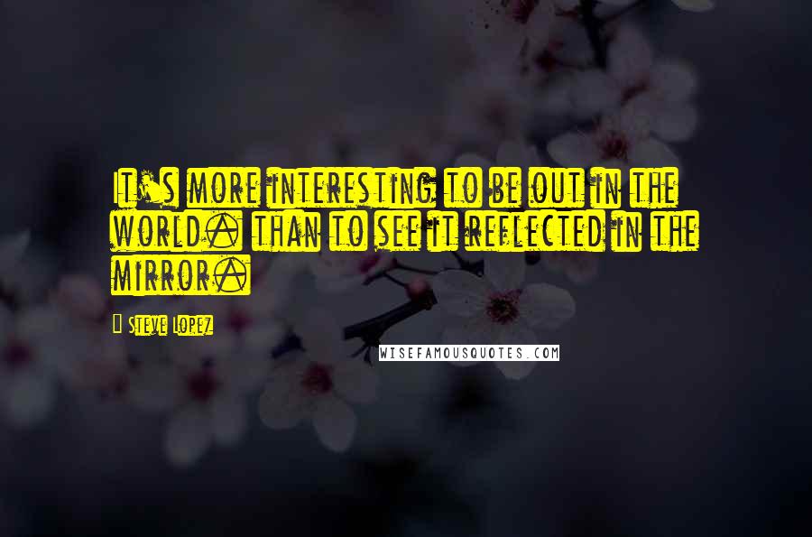 Steve Lopez Quotes: It's more interesting to be out in the world. than to see it reflected in the mirror.