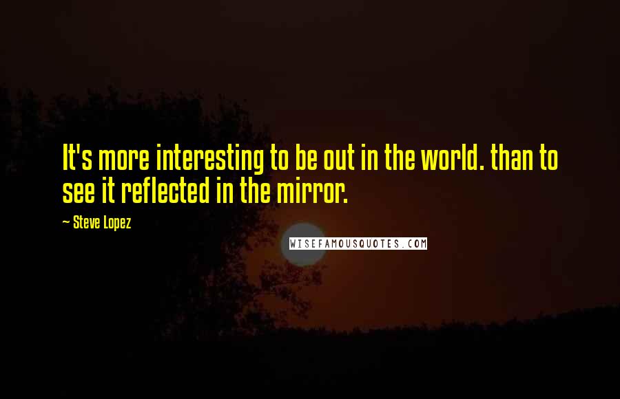 Steve Lopez Quotes: It's more interesting to be out in the world. than to see it reflected in the mirror.