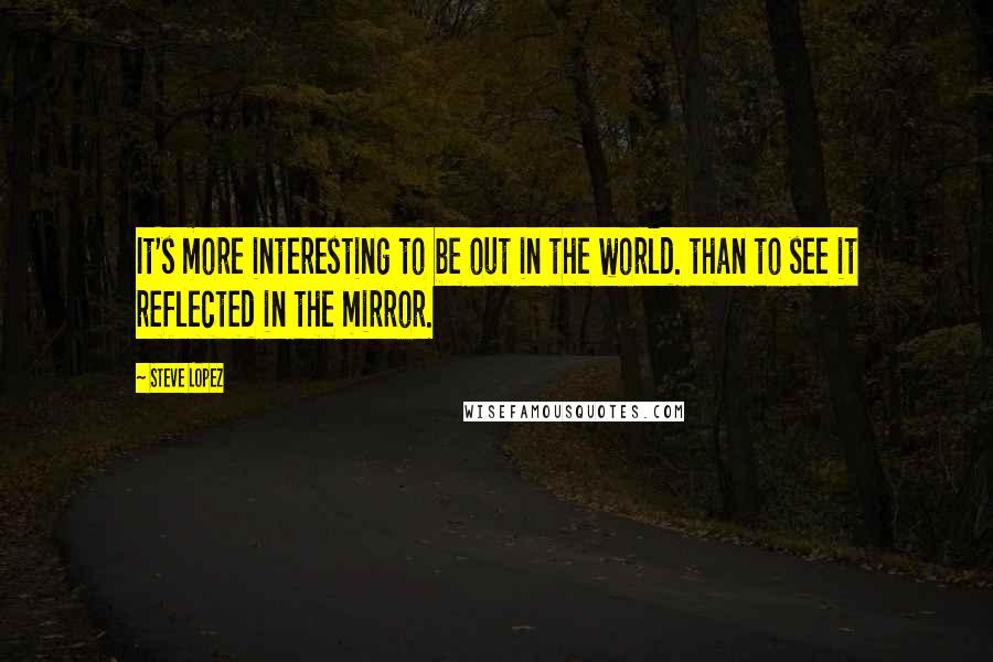 Steve Lopez Quotes: It's more interesting to be out in the world. than to see it reflected in the mirror.