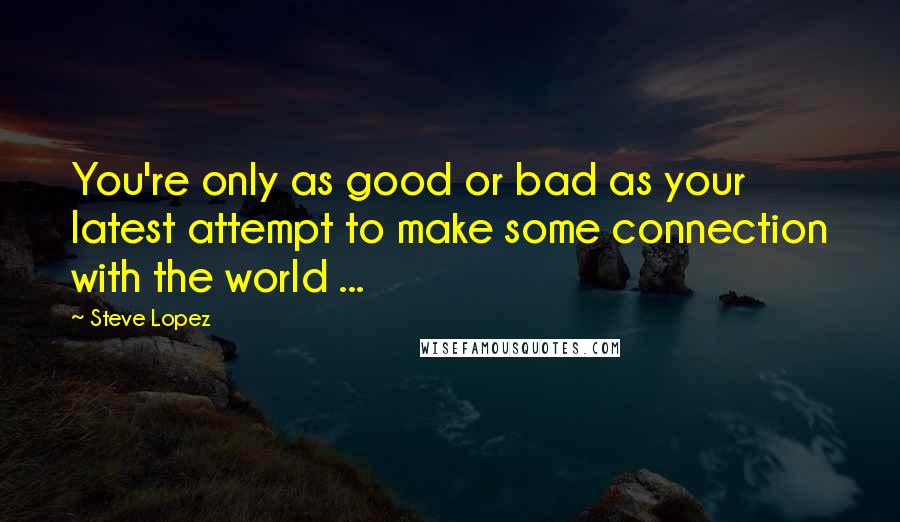 Steve Lopez Quotes: You're only as good or bad as your latest attempt to make some connection with the world ...