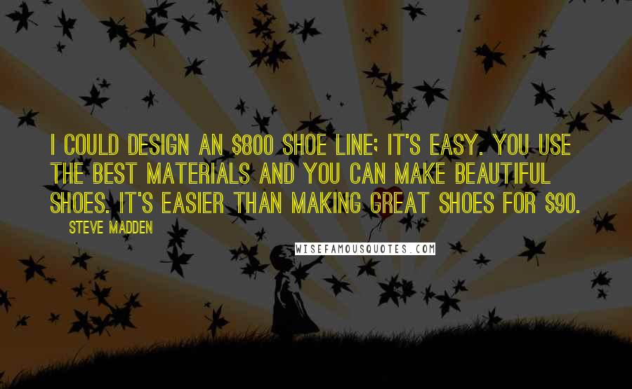 Steve Madden Quotes: I could design an $800 shoe line; it's easy. You use the best materials and you can make beautiful shoes. It's easier than making great shoes for $90.