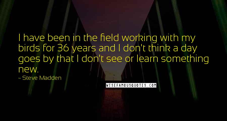 Steve Madden Quotes: I have been in the field working with my birds for 36 years and I don't think a day goes by that I don't see or learn something new.