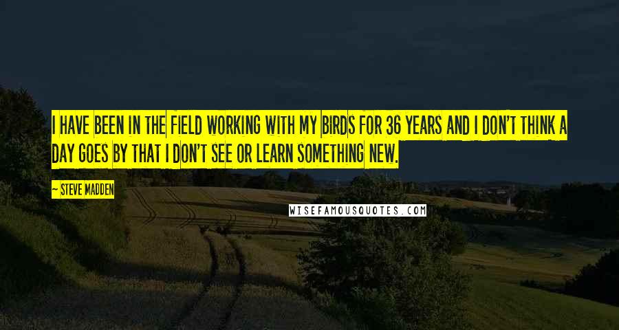 Steve Madden Quotes: I have been in the field working with my birds for 36 years and I don't think a day goes by that I don't see or learn something new.