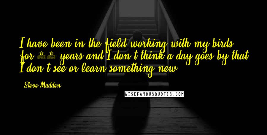 Steve Madden Quotes: I have been in the field working with my birds for 36 years and I don't think a day goes by that I don't see or learn something new.