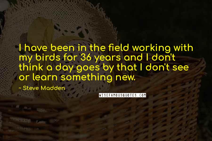 Steve Madden Quotes: I have been in the field working with my birds for 36 years and I don't think a day goes by that I don't see or learn something new.