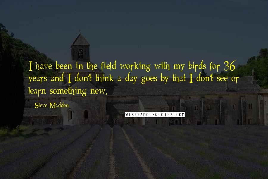 Steve Madden Quotes: I have been in the field working with my birds for 36 years and I don't think a day goes by that I don't see or learn something new.