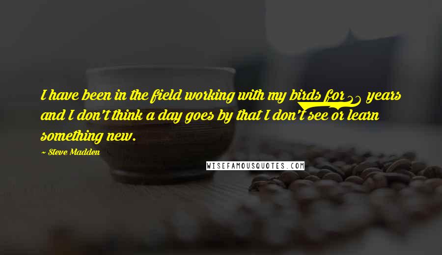 Steve Madden Quotes: I have been in the field working with my birds for 36 years and I don't think a day goes by that I don't see or learn something new.