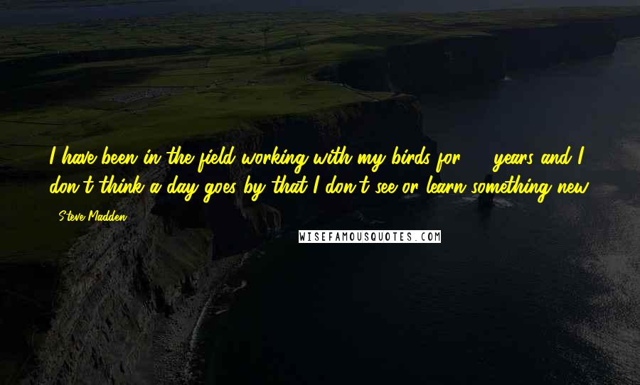 Steve Madden Quotes: I have been in the field working with my birds for 36 years and I don't think a day goes by that I don't see or learn something new.