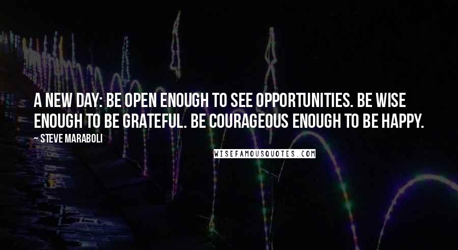 Steve Maraboli Quotes: A new day: Be open enough to see opportunities. Be wise enough to be grateful. Be courageous enough to be happy.