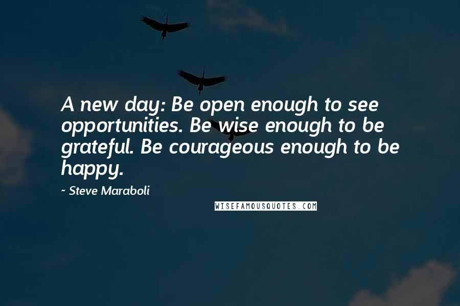 Steve Maraboli Quotes: A new day: Be open enough to see opportunities. Be wise enough to be grateful. Be courageous enough to be happy.