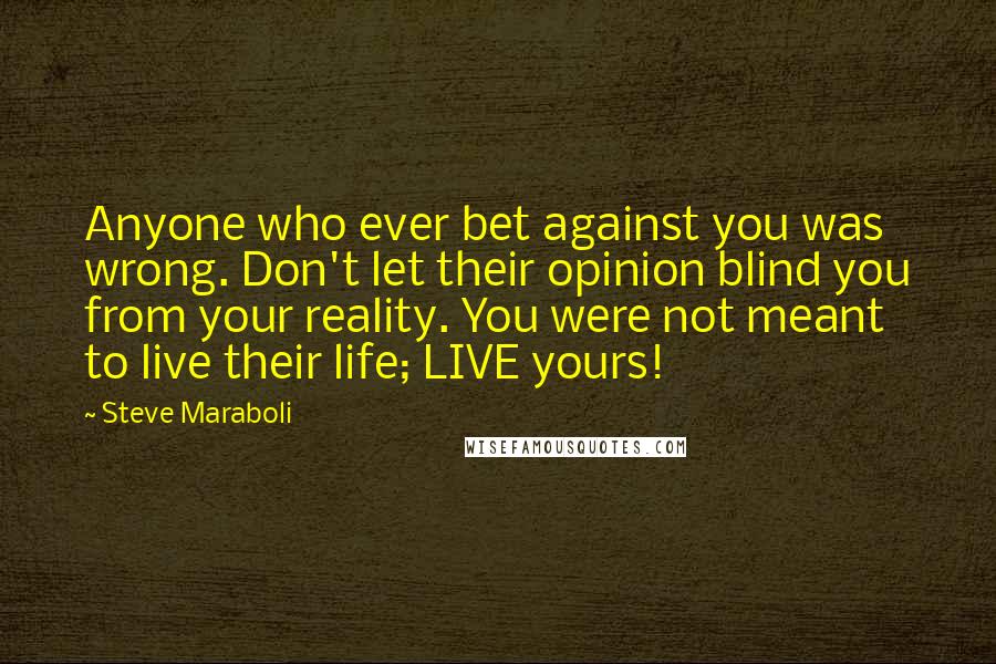 Steve Maraboli Quotes: Anyone who ever bet against you was wrong. Don't let their opinion blind you from your reality. You were not meant to live their life; LIVE yours!