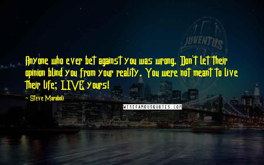 Steve Maraboli Quotes: Anyone who ever bet against you was wrong. Don't let their opinion blind you from your reality. You were not meant to live their life; LIVE yours!
