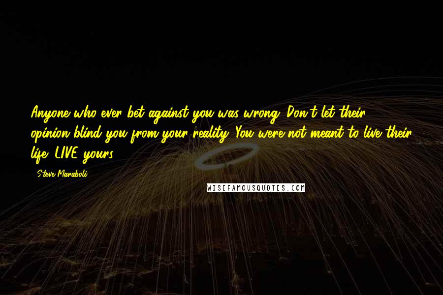 Steve Maraboli Quotes: Anyone who ever bet against you was wrong. Don't let their opinion blind you from your reality. You were not meant to live their life; LIVE yours!