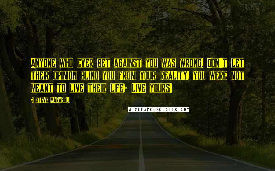 Steve Maraboli Quotes: Anyone who ever bet against you was wrong. Don't let their opinion blind you from your reality. You were not meant to live their life; LIVE yours!