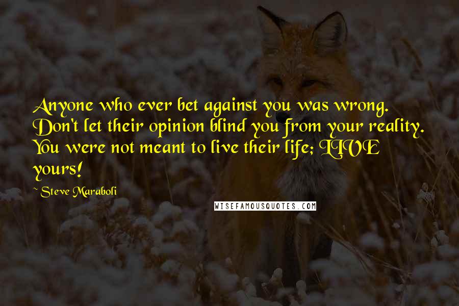 Steve Maraboli Quotes: Anyone who ever bet against you was wrong. Don't let their opinion blind you from your reality. You were not meant to live their life; LIVE yours!