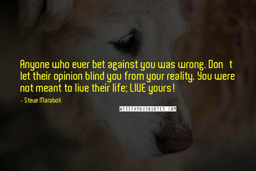 Steve Maraboli Quotes: Anyone who ever bet against you was wrong. Don't let their opinion blind you from your reality. You were not meant to live their life; LIVE yours!