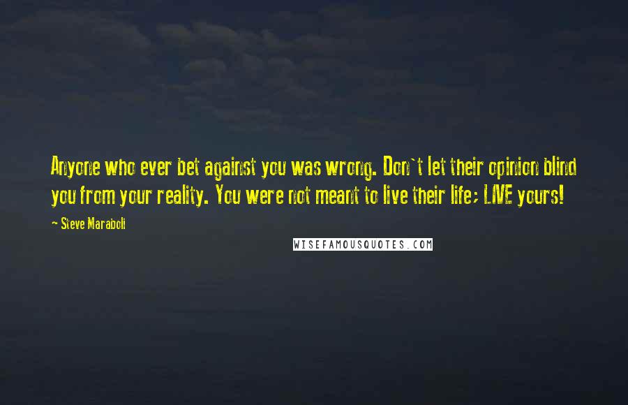 Steve Maraboli Quotes: Anyone who ever bet against you was wrong. Don't let their opinion blind you from your reality. You were not meant to live their life; LIVE yours!