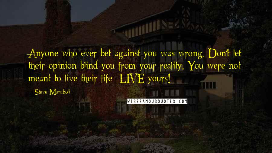 Steve Maraboli Quotes: Anyone who ever bet against you was wrong. Don't let their opinion blind you from your reality. You were not meant to live their life; LIVE yours!