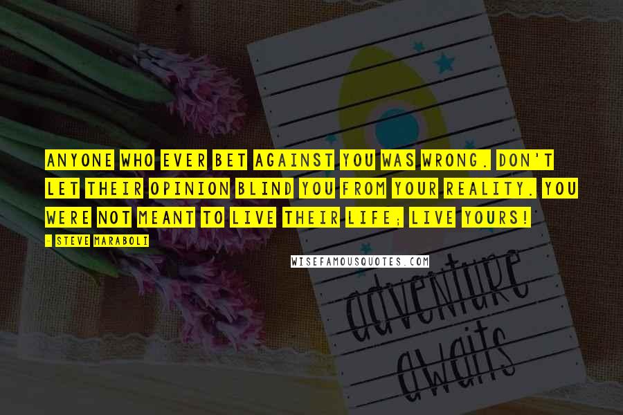 Steve Maraboli Quotes: Anyone who ever bet against you was wrong. Don't let their opinion blind you from your reality. You were not meant to live their life; LIVE yours!
