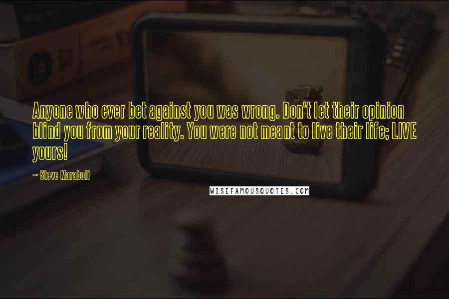 Steve Maraboli Quotes: Anyone who ever bet against you was wrong. Don't let their opinion blind you from your reality. You were not meant to live their life; LIVE yours!