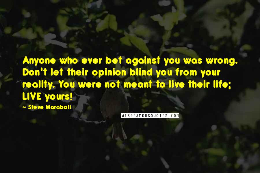 Steve Maraboli Quotes: Anyone who ever bet against you was wrong. Don't let their opinion blind you from your reality. You were not meant to live their life; LIVE yours!