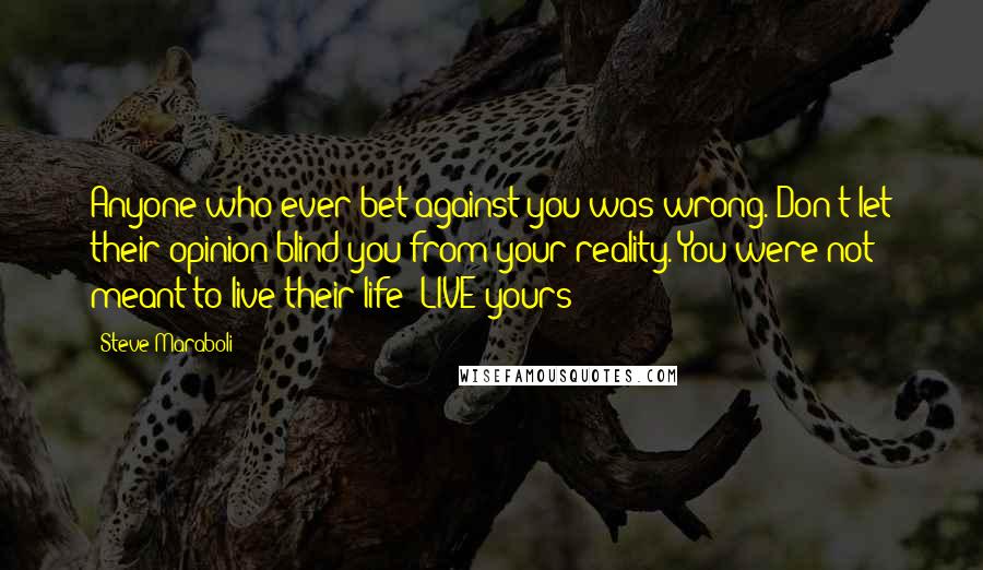 Steve Maraboli Quotes: Anyone who ever bet against you was wrong. Don't let their opinion blind you from your reality. You were not meant to live their life; LIVE yours!