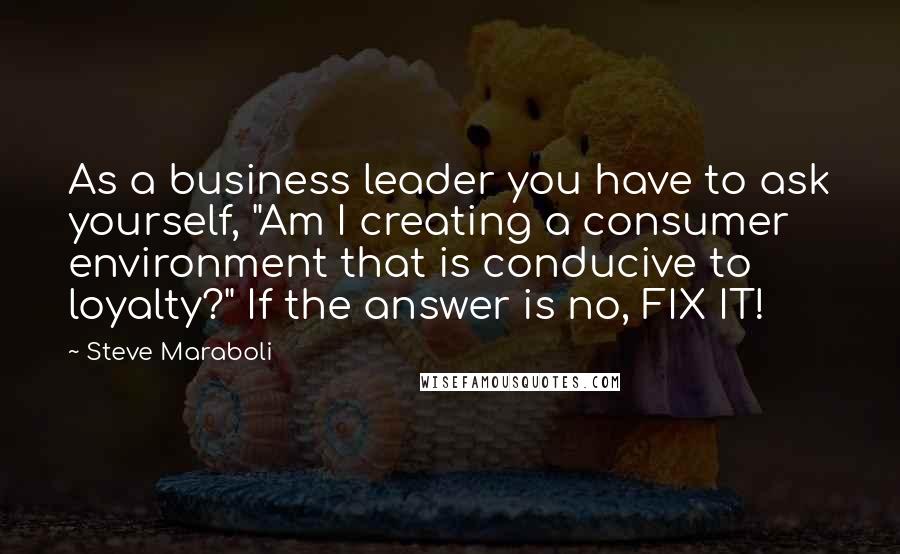 Steve Maraboli Quotes: As a business leader you have to ask yourself, "Am I creating a consumer environment that is conducive to loyalty?" If the answer is no, FIX IT!