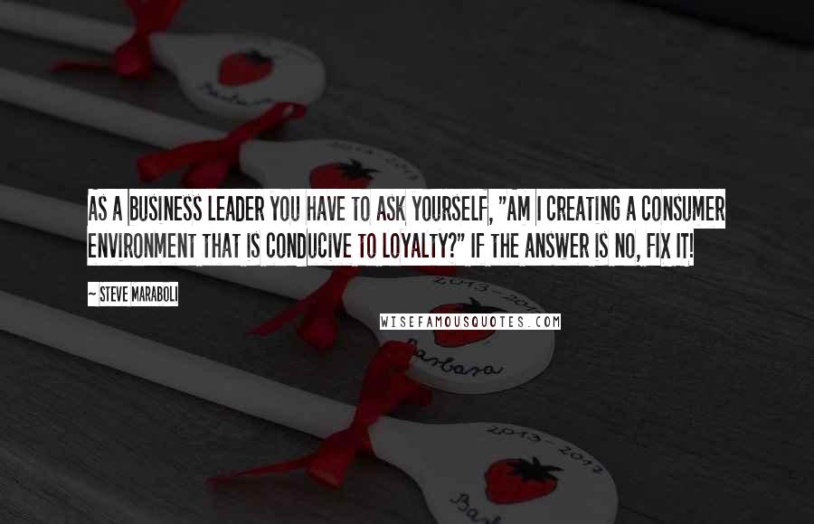 Steve Maraboli Quotes: As a business leader you have to ask yourself, "Am I creating a consumer environment that is conducive to loyalty?" If the answer is no, FIX IT!