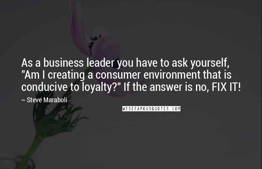 Steve Maraboli Quotes: As a business leader you have to ask yourself, "Am I creating a consumer environment that is conducive to loyalty?" If the answer is no, FIX IT!