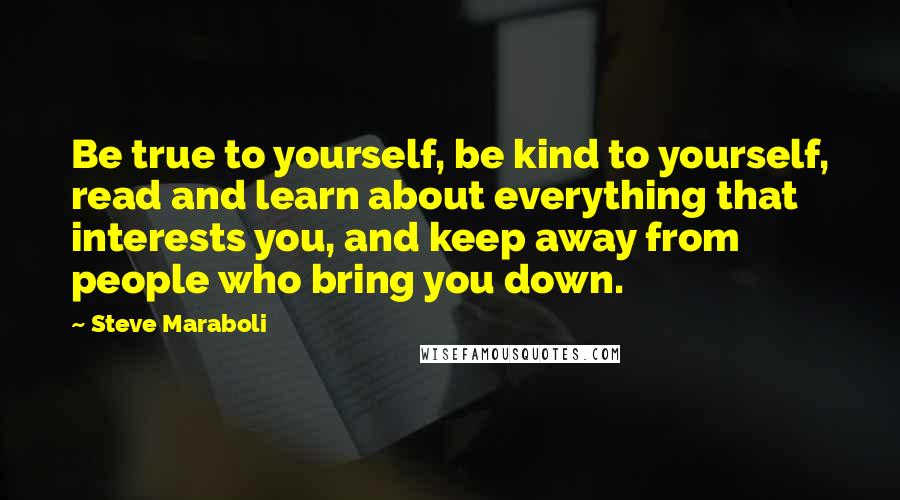 Steve Maraboli Quotes: Be true to yourself, be kind to yourself, read and learn about everything that interests you, and keep away from people who bring you down.