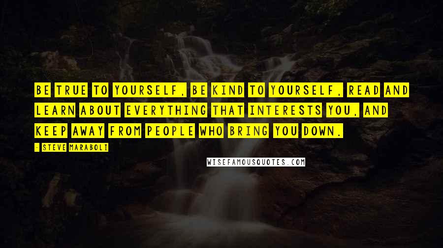 Steve Maraboli Quotes: Be true to yourself, be kind to yourself, read and learn about everything that interests you, and keep away from people who bring you down.