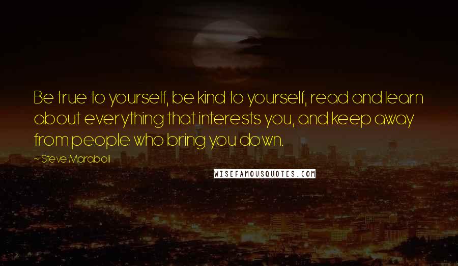 Steve Maraboli Quotes: Be true to yourself, be kind to yourself, read and learn about everything that interests you, and keep away from people who bring you down.