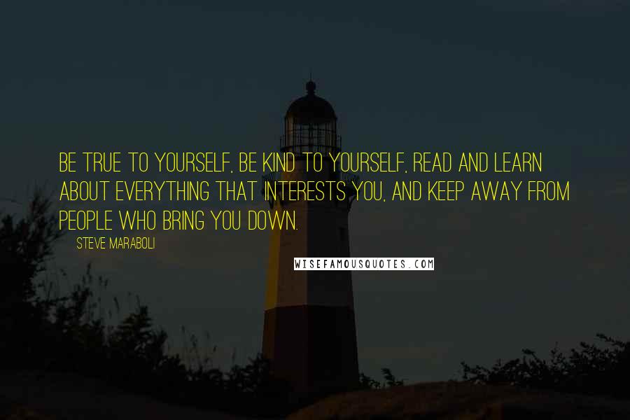 Steve Maraboli Quotes: Be true to yourself, be kind to yourself, read and learn about everything that interests you, and keep away from people who bring you down.