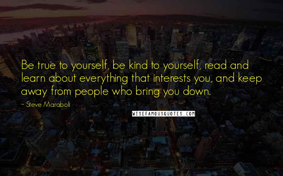 Steve Maraboli Quotes: Be true to yourself, be kind to yourself, read and learn about everything that interests you, and keep away from people who bring you down.