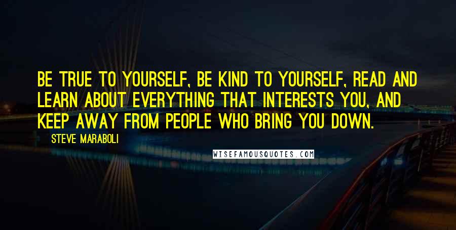 Steve Maraboli Quotes: Be true to yourself, be kind to yourself, read and learn about everything that interests you, and keep away from people who bring you down.