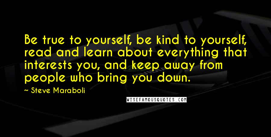 Steve Maraboli Quotes: Be true to yourself, be kind to yourself, read and learn about everything that interests you, and keep away from people who bring you down.