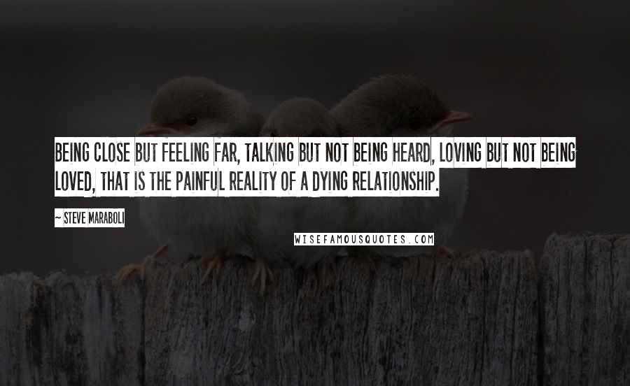 Steve Maraboli Quotes: Being close but feeling far, talking but not being heard, loving but not being loved, that is the painful reality of a dying relationship.