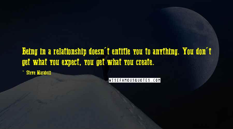 Steve Maraboli Quotes: Being in a relationship doesn't entitle you to anything. You don't get what you expect, you get what you create.