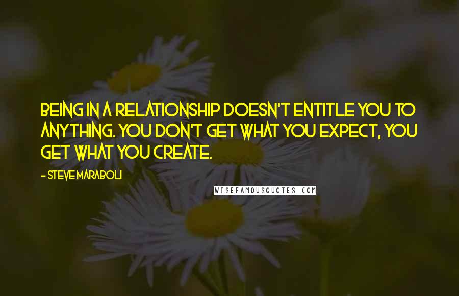 Steve Maraboli Quotes: Being in a relationship doesn't entitle you to anything. You don't get what you expect, you get what you create.