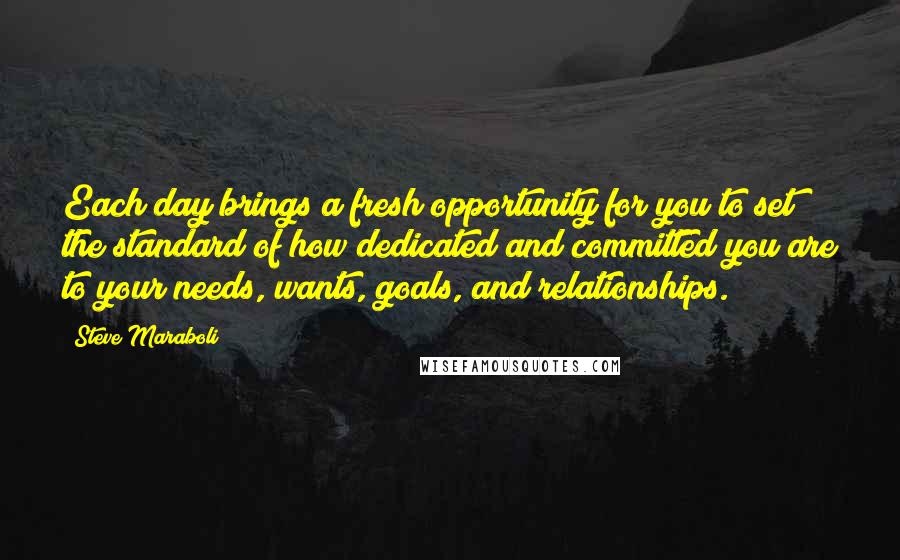 Steve Maraboli Quotes: Each day brings a fresh opportunity for you to set the standard of how dedicated and committed you are to your needs, wants, goals, and relationships.