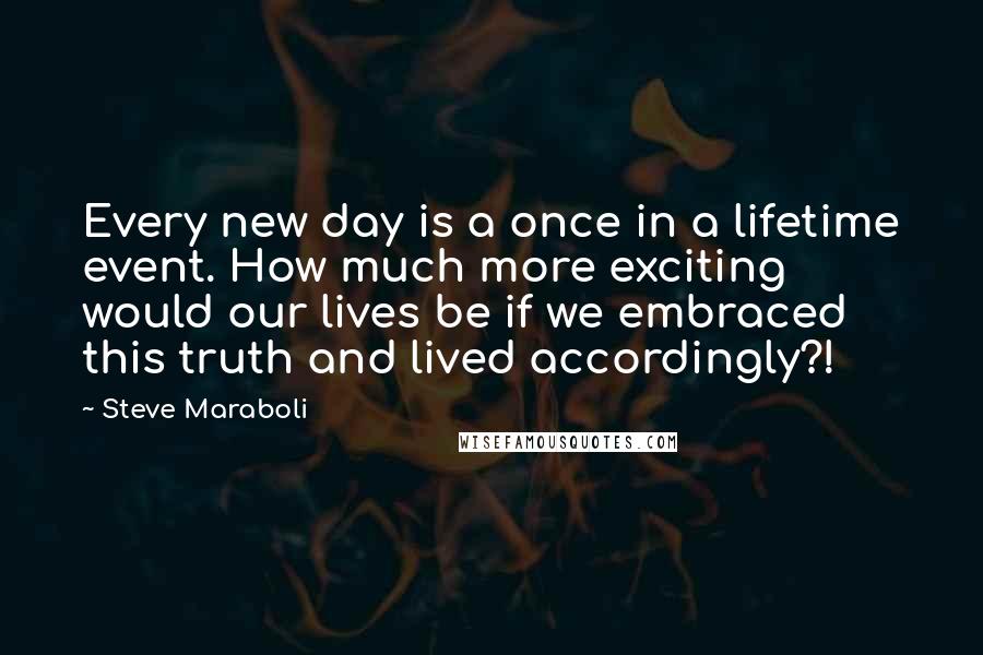 Steve Maraboli Quotes: Every new day is a once in a lifetime event. How much more exciting would our lives be if we embraced this truth and lived accordingly?!