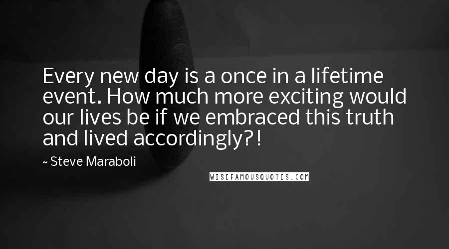 Steve Maraboli Quotes: Every new day is a once in a lifetime event. How much more exciting would our lives be if we embraced this truth and lived accordingly?!