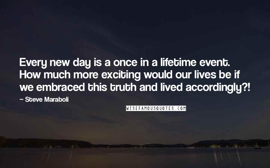 Steve Maraboli Quotes: Every new day is a once in a lifetime event. How much more exciting would our lives be if we embraced this truth and lived accordingly?!