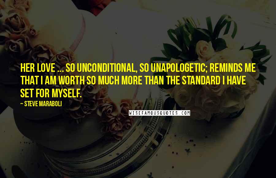 Steve Maraboli Quotes: Her love ... so unconditional, so unapologetic; reminds me that I am worth so much more than the standard I have set for myself.